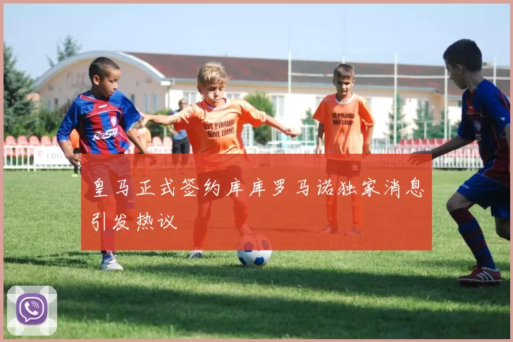 皇马正式签约库库罗马诺独家消息引发热议