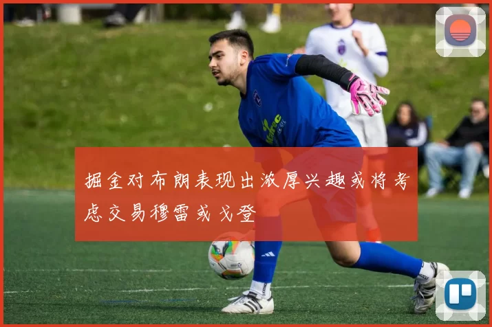 掘金对布朗表现出浓厚兴趣或将考虑交易穆雷或戈登