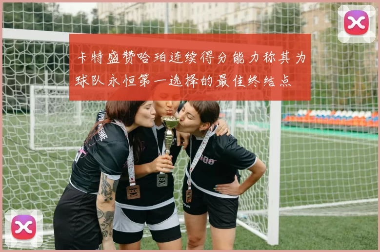 卡特盛赞哈珀连续得分能力称其为球队永恒第一选择的最佳终结点