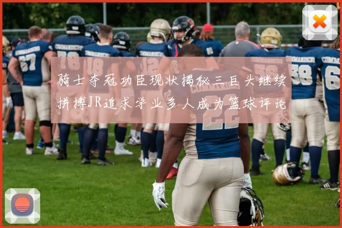 骑士夺冠功臣现状揭秘三巨头继续拼搏JR追求学业多人成为篮球评论员