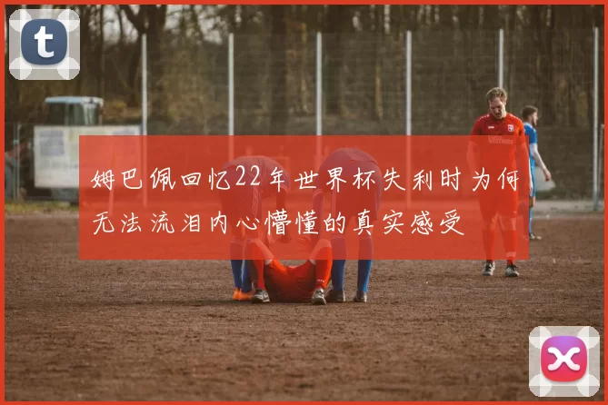 姆巴佩回忆22年世界杯失利时为何无法流泪内心懵懂的真实感受