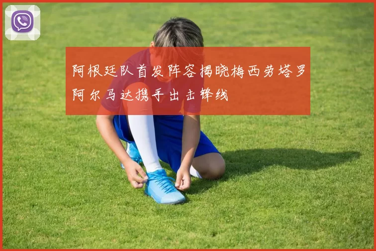 阿根廷队首发阵容揭晓梅西劳塔罗阿尔马达携手出击锋线