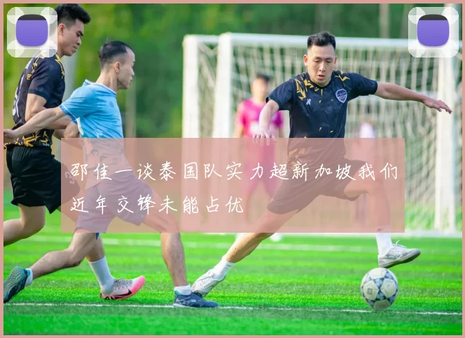 邵佳一谈泰国队实力超新加坡我们近年交锋未能占优
