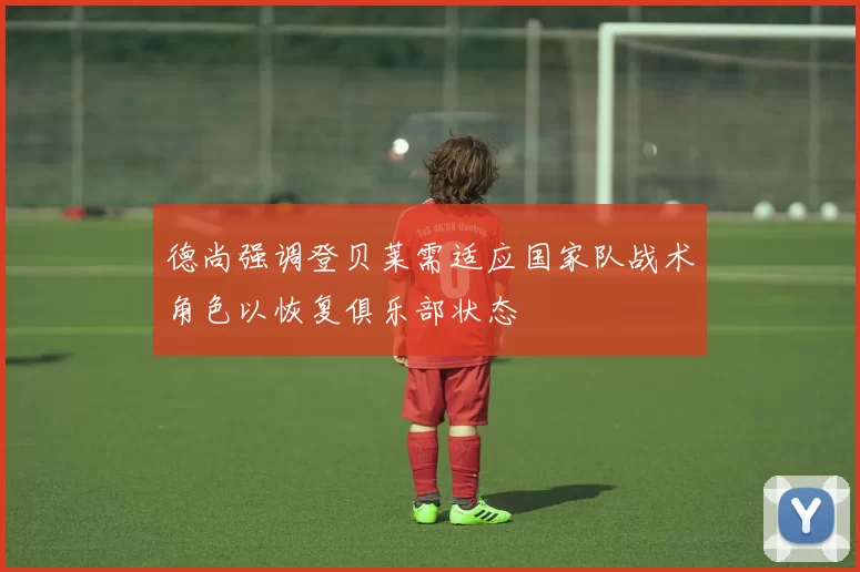 德尚强调登贝莱需适应国家队战术角色以恢复俱乐部状态