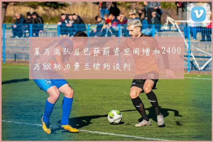 莱万离队后巴萨薪资空间增加2400万欧助力费兰续约谈判