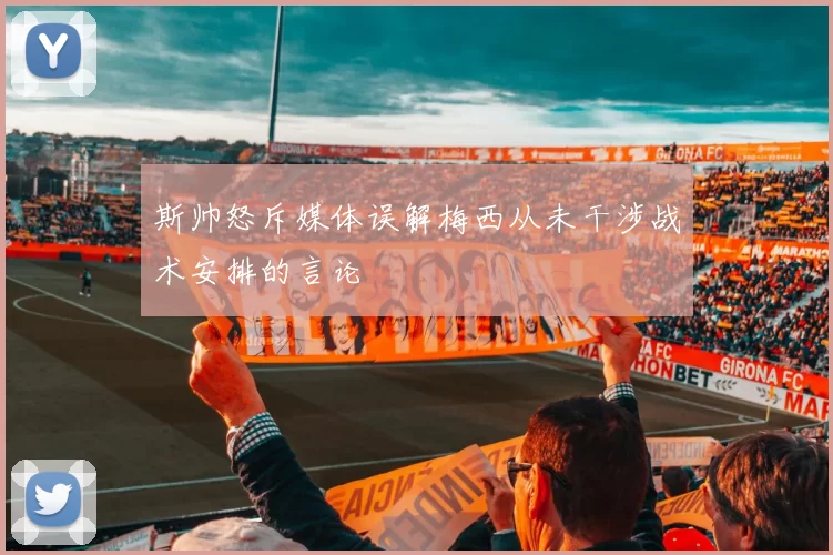斯帅怒斥媒体误解梅西从未干涉战术安排的言论
