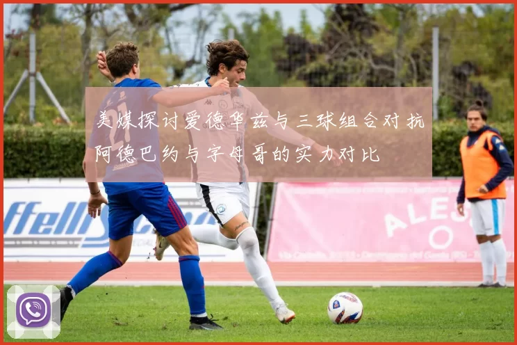美媒探讨爱德华兹与三球组合对抗阿德巴约与字母哥的实力对比