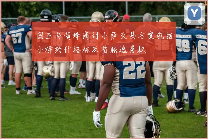 国王与黄蜂商讨小萨交易方案包括小桥约什格林及首轮选秀权