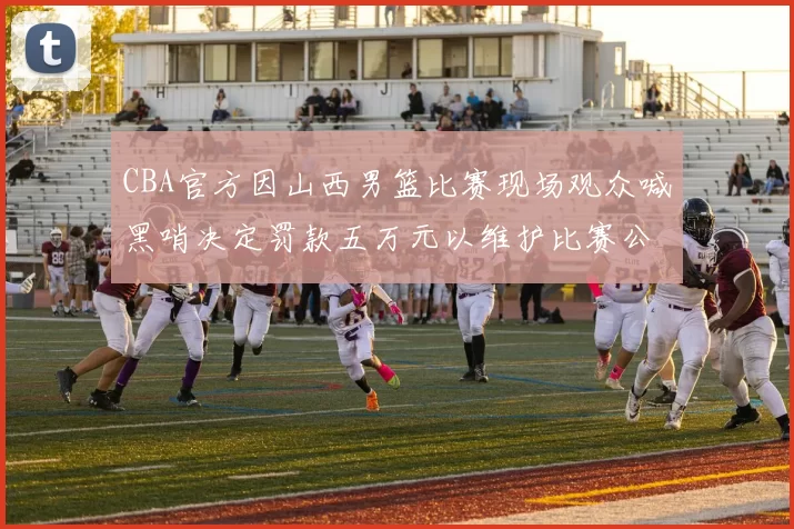 CBA官方因山西男篮比赛现场观众喊黑哨决定罚款五万元以维护比赛公正性
