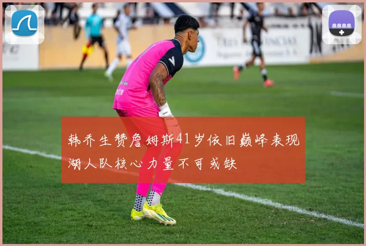 韩乔生赞詹姆斯41岁依旧巅峰表现湖人队核心力量不可或缺