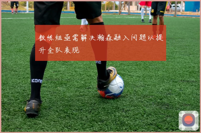 教练组亟需解决瀚森融入问题以提升全队表现