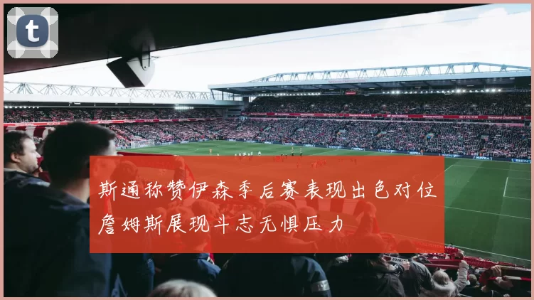 斯通称赞伊森季后赛表现出色对位詹姆斯展现斗志无惧压力