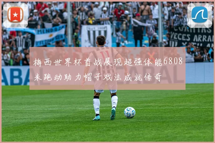 梅西世界杯首战展现超强体能6808米跑动助力帽子戏法成就传奇