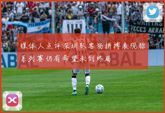 媒体人点评深圳队客场拼搏表现称系列赛仍有希望未到终局