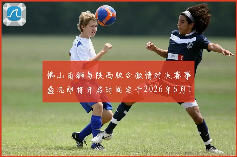 佛山南狮与陕西联合激情对决赛事盛况即将开启时间定于2026年6月14日周日晚上七点半