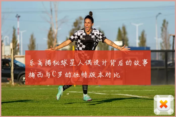 乐高揭秘球星人偶设计背后的故事梅西与C罗的独特版本对比