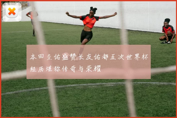 本田圭佑盛赞长友佑都五次世界杯经历堪称传奇与荣耀