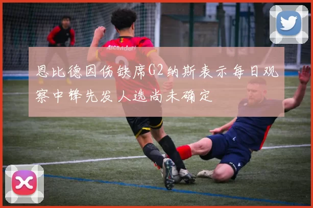 恩比德因伤缺席G2纳斯表示每日观察中锋先发人选尚未确定