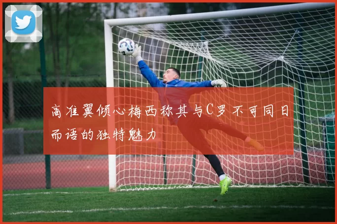 高准翼倾心梅西称其与C罗不可同日而语的独特魅力